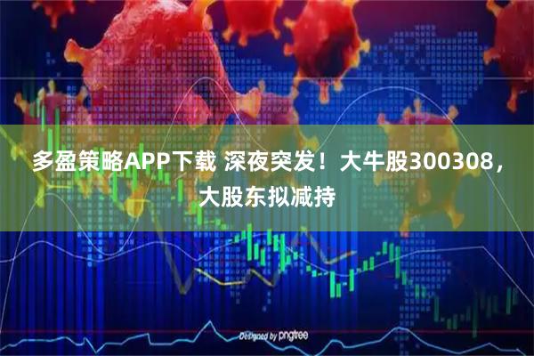 多盈策略APP下载 深夜突发!大牛股300308,大股东拟减持