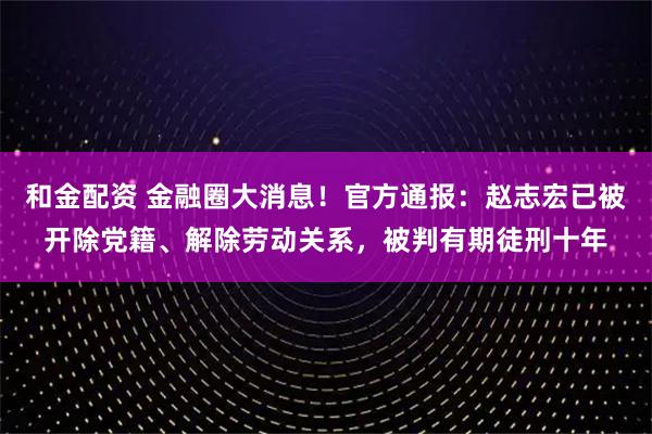 和金配资 金融圈大消息!官方通报:赵志宏已被开除党籍、解除劳动关系,被判有期徒刑十年
