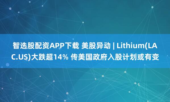 智选股配资APP下载 美股异动 | Lithium(LAC.US)大跌超14% 传美国政府入股计划或有变
