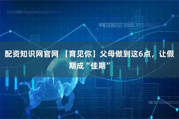 配资知识网官网 【育见你】父母做到这6点,让假期成“佳期”