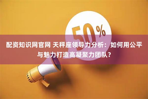 配资知识网官网 天秤座领导力分析:如何用公平与魅力打造高凝聚力团队?