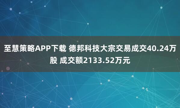 至慧策略APP下载 德邦科技大宗交易成交40.24万股 成交额2133.52万元
