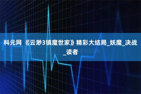 科元网 《云渺3镇魔世家》精彩大结局_妖魔_决战_读者