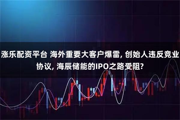 涨乐配资平台 海外重要大客户爆雷, 创始人违反竞业协议, 海辰储能的IPO之路受阻?