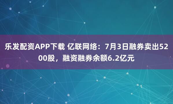 乐发配资APP下载 亿联网络：7月3日融券卖出5200股，融资融券余额6.2亿元