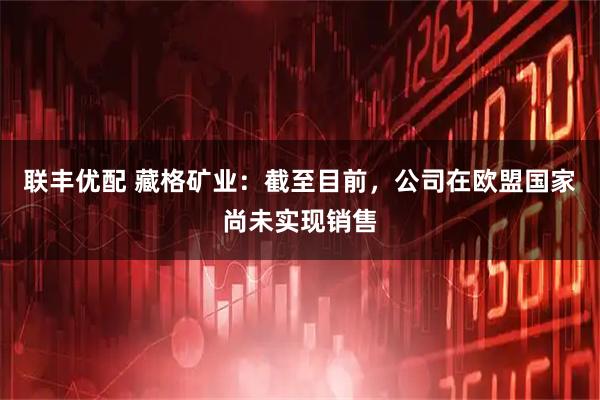 联丰优配 藏格矿业：截至目前，公司在欧盟国家尚未实现销售