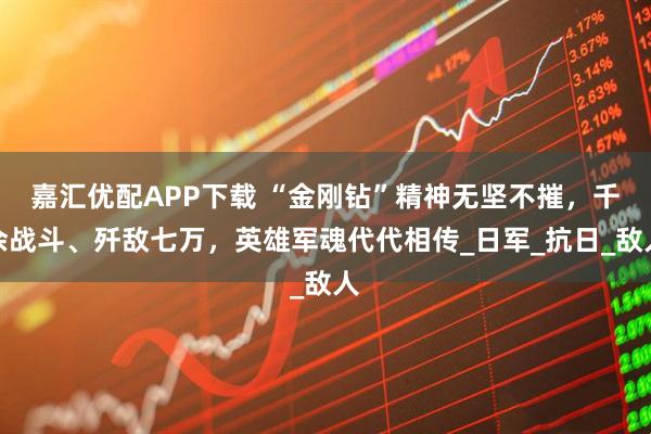 嘉汇优配APP下载 “金刚钻”精神无坚不摧，千余战斗、歼敌七万，英雄军魂代代相传_日军_抗日_敌人
