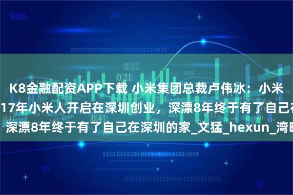 K8金融配资APP下载 小米集团总裁卢伟冰：小米深圳大厦今天开园，2017年小米人开启在深圳创业，深漂8年终于有了自己在深圳的家_文猛_hexun_湾畔