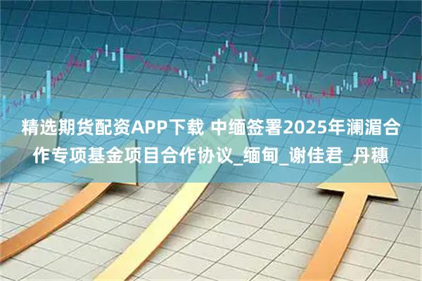 精选期货配资APP下载 中缅签署2025年澜湄合作专项基金项目合作协议_缅甸_谢佳君_丹穗