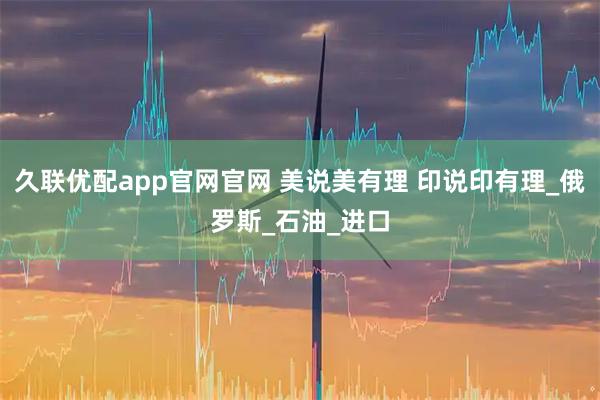久联优配app官网官网 美说美有理 印说印有理_俄罗斯_石油_进口