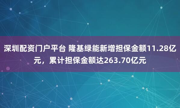深圳配资门户平台 隆基绿能新增担保金额11.28亿元，累计担保金额达263.70亿元