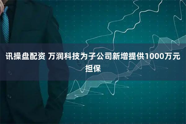讯操盘配资 万润科技为子公司新增提供1000万元担保