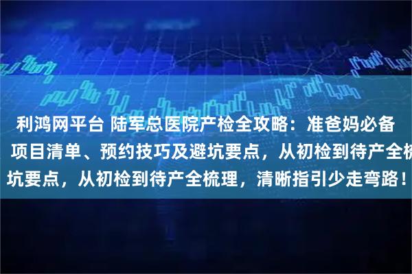 利鸿网平台 陆军总医院产检全攻略：准爸妈必备！含各阶段产检时间表、项目清单、预约技巧及避坑要点，从初检到待产全梳理，清晰指引少走弯路！