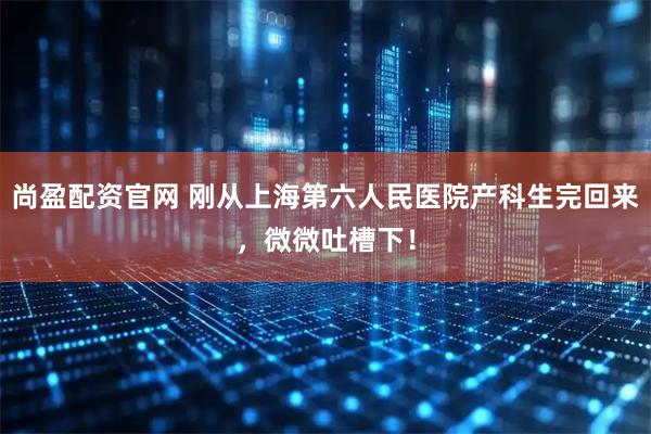 尚盈配资官网 刚从上海第六人民医院产科生完回来，微微吐槽下！