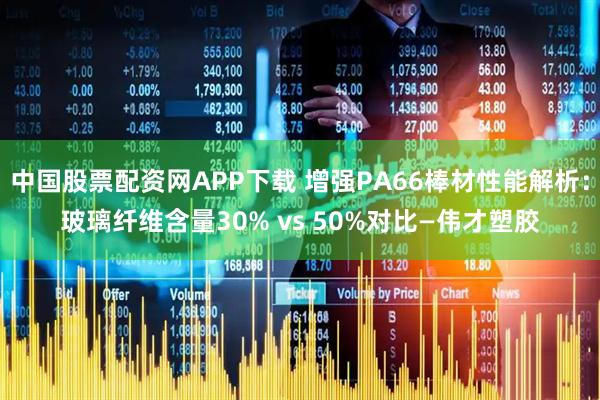 中国股票配资网APP下载 增强PA66棒材性能解析：玻璃纤维含量30% vs 50%对比—伟才塑胶