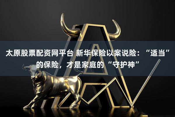 太原股票配资网平台 新华保险以案说险：“适当”的保险，才是家庭的 “守护神”