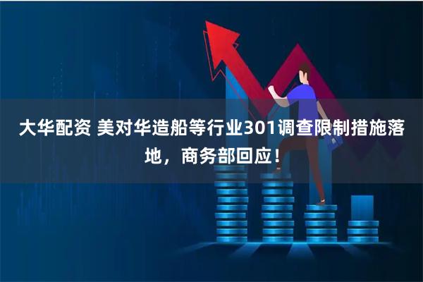 大华配资 美对华造船等行业301调查限制措施落地,商务部回应!