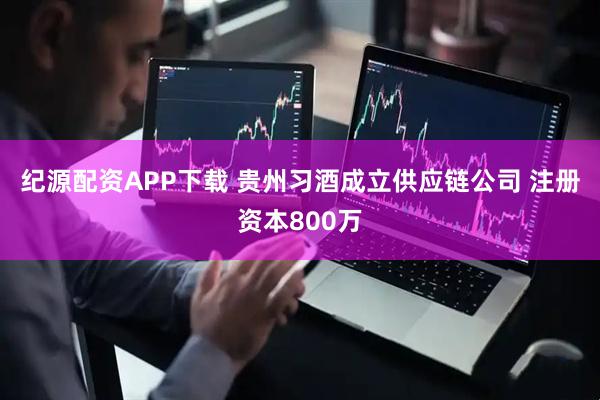 纪源配资APP下载 贵州习酒成立供应链公司 注册资本800万