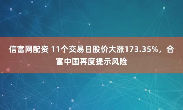 信富网配资 11个交易日股价大涨173.35%，合富中国再度提示风险