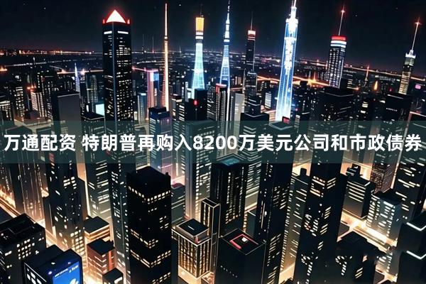 万通配资 特朗普再购入8200万美元公司和市政债券