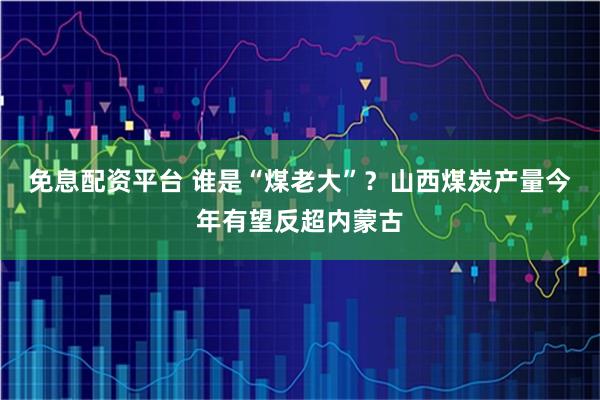 免息配资平台 谁是“煤老大”？山西煤炭产量今年有望反超内蒙古