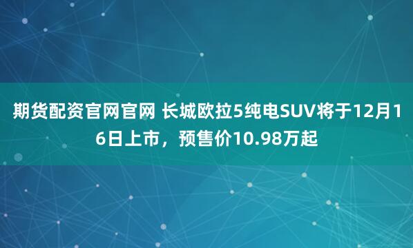 期货配资官网官网 长城欧拉5纯电SUV将于12月16日上市，预售价10.98万起