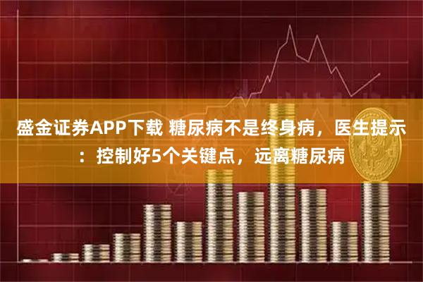 盛金证券APP下载 糖尿病不是终身病，医生提示：控制好5个关键点，远离糖尿病