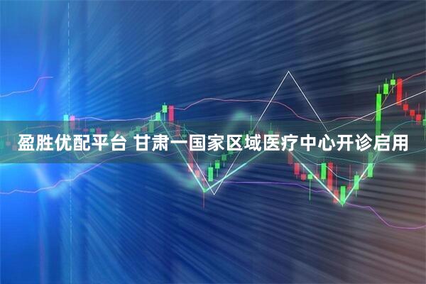 盈胜优配平台 甘肃一国家区域医疗中心开诊启用