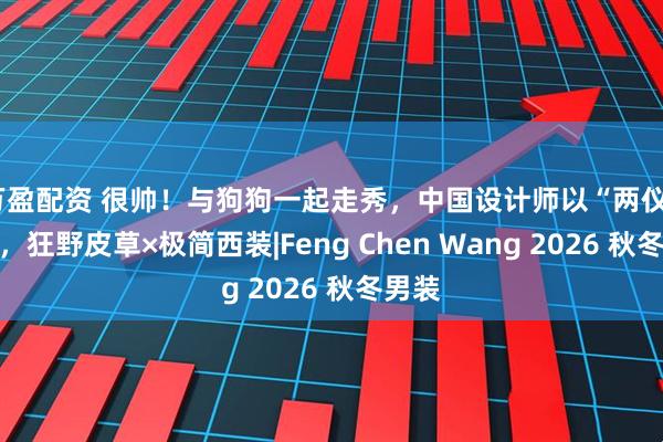 万盈配资 很帅！与狗狗一起走秀，中国设计师以“两仪”为核，狂野皮草×极简西装|Feng Chen Wang 2026 秋冬男装