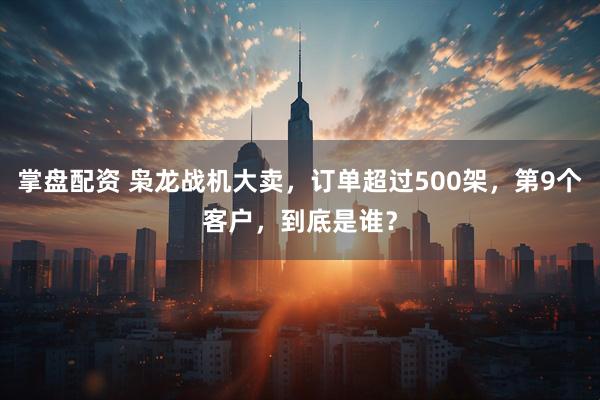 掌盘配资 枭龙战机大卖，订单超过500架，第9个客户，到底是谁？
