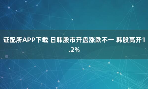 证配所APP下载 日韩股市开盘涨跌不一 韩股高开1.2%