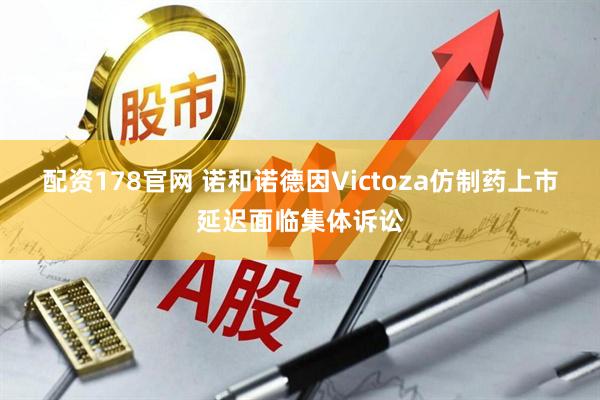 配资178官网 诺和诺德因Victoza仿制药上市延迟面临集体诉讼