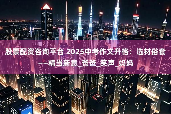 股票配资咨询平台 2025中考作文升格：选材俗套——精当新意_爸爸_笑声_妈妈
