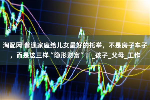 淘配网 普通家庭给儿女最好的托举，不是房子车子，而是这三样“隐形财富”！_孩子_父母_工作