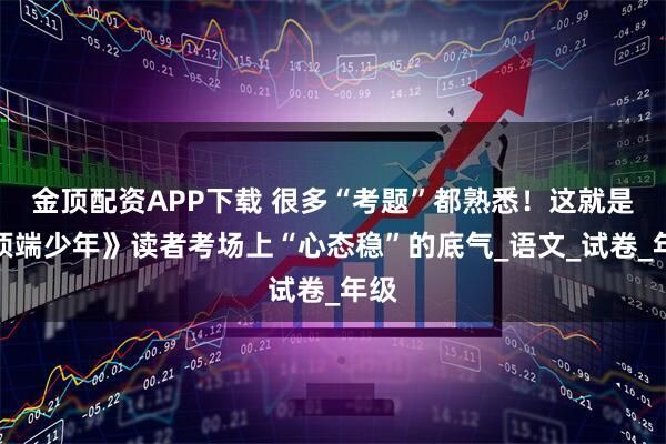 金顶配资APP下载 很多“考题”都熟悉！这就是《顶端少年》读者考场上“心态稳”的底气_语文_试卷_年级