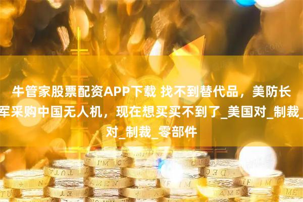 牛管家股票配资APP下载 找不到替代品，美防长解禁美军采购中国无人机，现在想买买不到了_美国对_制裁_零部件