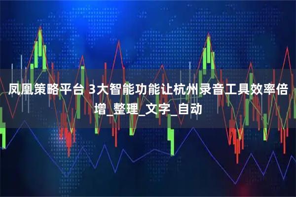 凤凰策略平台 3大智能功能让杭州录音工具效率倍增_整理_文字_自动