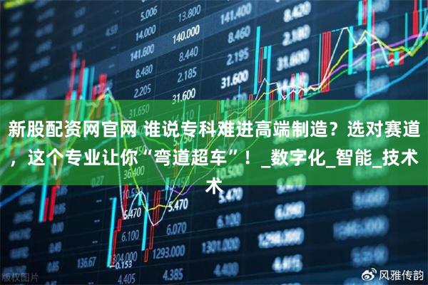 新股配资网官网 谁说专科难进高端制造？选对赛道，这个专业让你“弯道超车”！_数字化_智能_技术