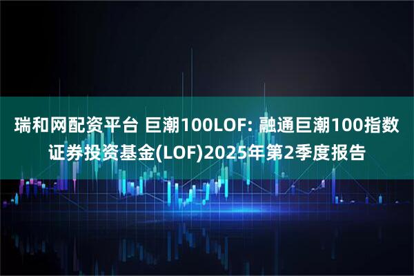 瑞和网配资平台 巨潮100LOF: 融通巨潮100指数证券投资基金(LOF)2025年第2季度报告