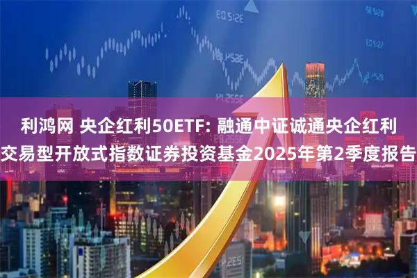 利鸿网 央企红利50ETF: 融通中证诚通央企红利交易型开放式指数证券投资基金2025年第2季度报告