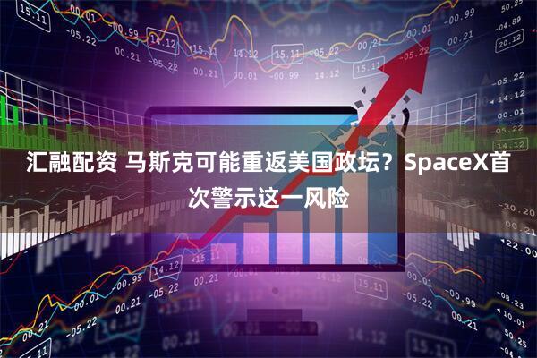 汇融配资 马斯克可能重返美国政坛？SpaceX首次警示这一风险