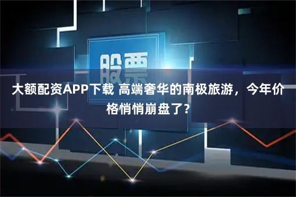 大额配资APP下载 高端奢华的南极旅游，今年价格悄悄崩盘了？