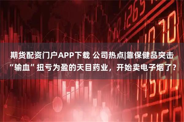 期货配资门户APP下载 公司热点|靠保健品突击“输血”扭亏为盈的天目药业,开始卖电子烟了?