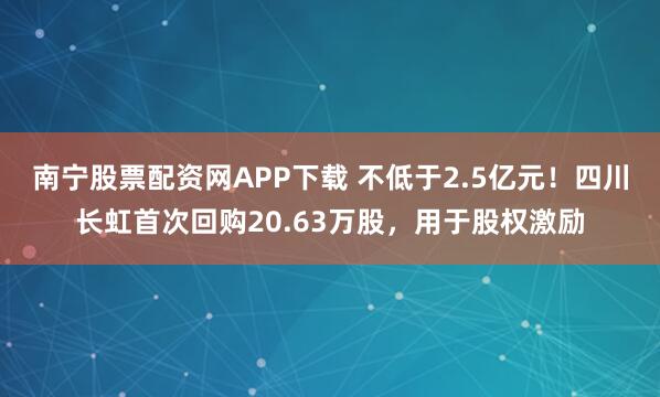南宁股票配资网APP下载 不低于2.5亿元！四川长虹首次回购20.63万股，用于股权激励