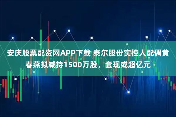 安庆股票配资网APP下载 泰尔股份实控人配偶黄春燕拟减持1500万股，套现或超亿元