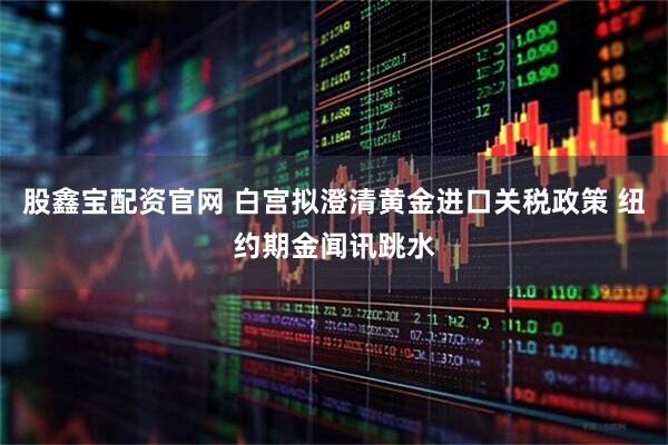 股鑫宝配资官网 白宫拟澄清黄金进口关税政策 纽约期金闻讯跳水