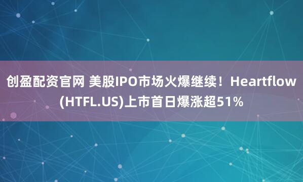 创盈配资官网 美股IPO市场火爆继续！Heartflow(HTFL.US)上市首日爆涨超51%
