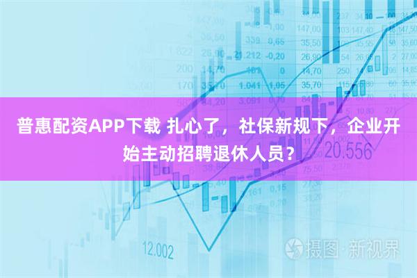 普惠配资APP下载 扎心了,社保新规下,企业开始主动招聘退休人员?
