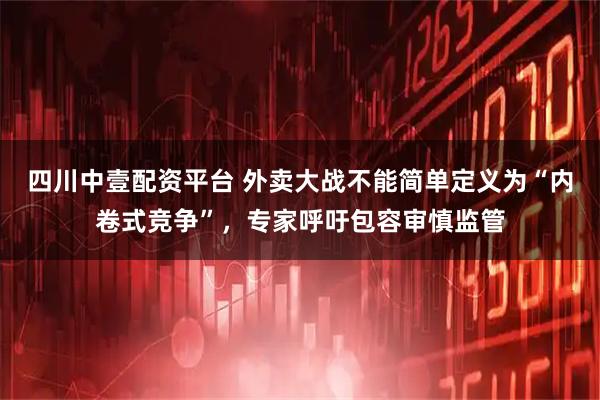 四川中壹配资平台 外卖大战不能简单定义为“内卷式竞争”,专家呼吁包容审慎监管